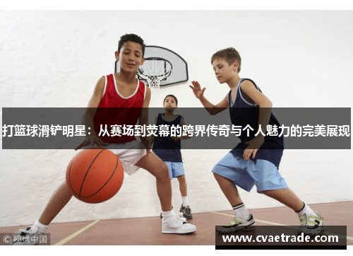 打篮球滑铲明星：从赛场到荧幕的跨界传奇与个人魅力的完美展现