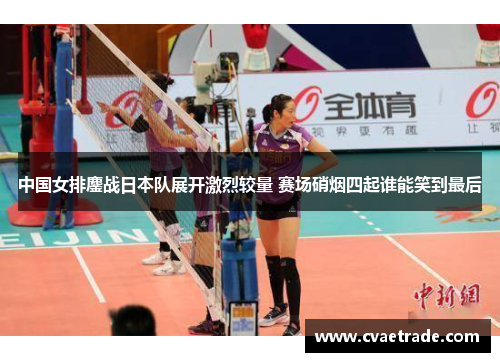 中国女排鏖战日本队展开激烈较量 赛场硝烟四起谁能笑到最后