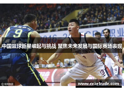 中国篮球新星崛起与挑战 聚焦未来发展与国际赛场表现