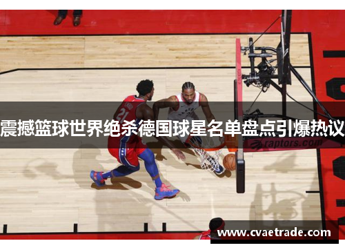 震撼篮球世界绝杀德国球星名单盘点引爆热议